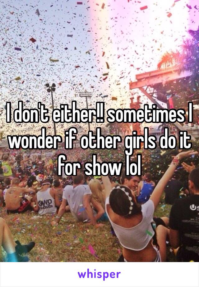 I don't either!! sometimes I wonder if other girls do it for show lol