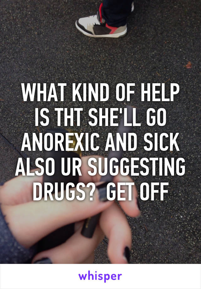 WHAT KIND OF HELP IS THT SHE'LL GO ANOREXIC AND SICK ALSO UR SUGGESTING DRUGS?  GET OFF