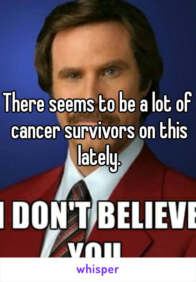 There seems to be a lot of cancer survivors on this lately.