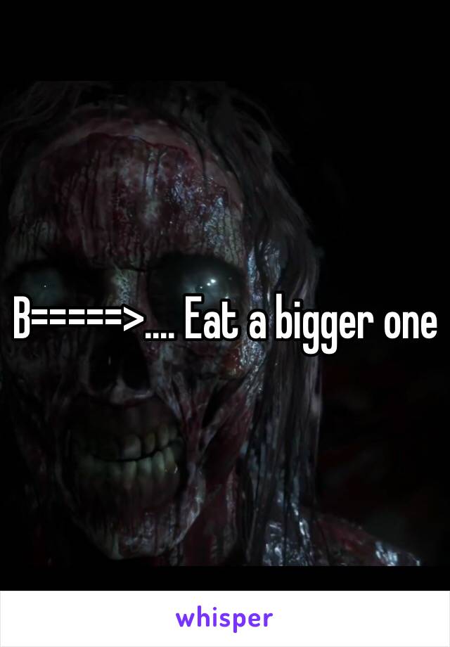 B=====>.... Eat a bigger one 