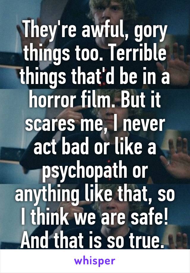They're awful, gory things too. Terrible things that'd be in a horror film. But it scares me, I never act bad or like a psychopath or anything like that, so I think we are safe! And that is so true. 