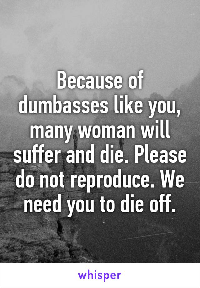 Because of dumbasses like you, many woman will suffer and die. Please do not reproduce. We need you to die off.