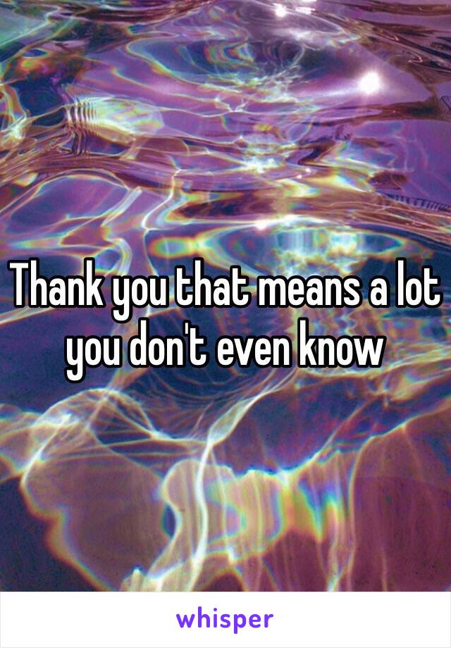 Thank you that means a lot you don't even know 