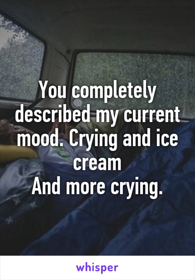 You completely described my current mood. Crying and ice cream
And more crying.