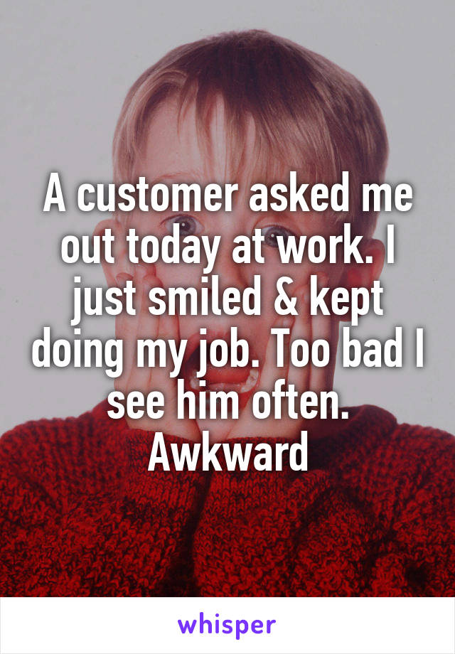 A customer asked me out today at work. I just smiled & kept doing my job. Too bad I see him often. Awkward