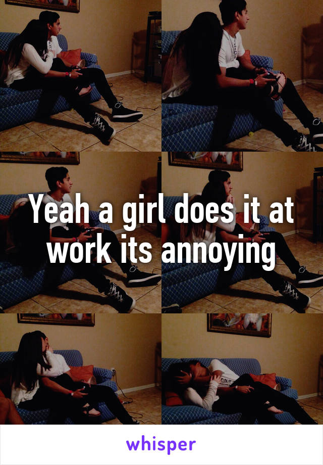 Yeah a girl does it at work its annoying