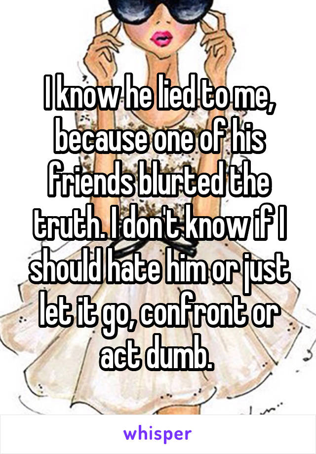 I know he lied to me, because one of his friends blurted the truth. I don't know if I should hate him or just let it go, confront or act dumb. 