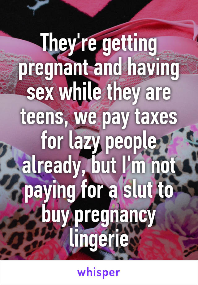 They're getting pregnant and having sex while they are teens, we pay taxes for lazy people already, but I'm not paying for a slut to buy pregnancy lingerie