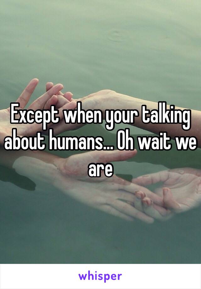 Except when your talking about humans... Oh wait we are