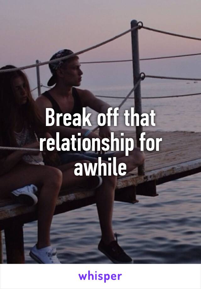 Break off that relationship for awhile