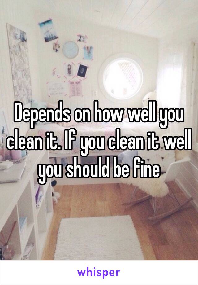 Depends on how well you clean it. If you clean it well you should be fine 