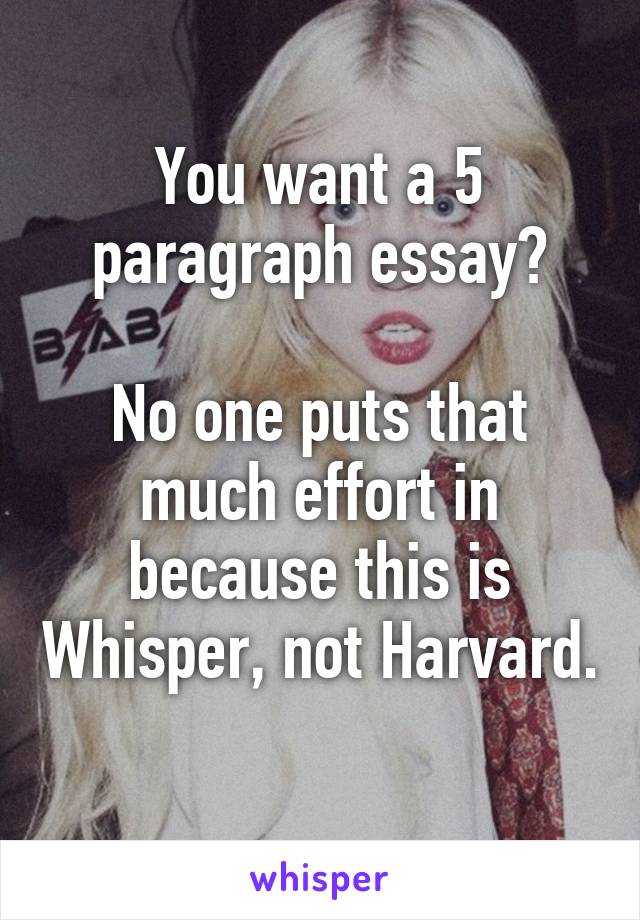 You want a 5 paragraph essay?

No one puts that much effort in because this is Whisper, not Harvard. 