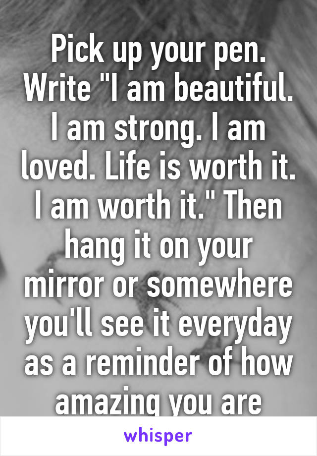 Pick up your pen. Write "I am beautiful. I am strong. I am loved. Life is worth it. I am worth it." Then hang it on your mirror or somewhere you'll see it everyday as a reminder of how amazing you are