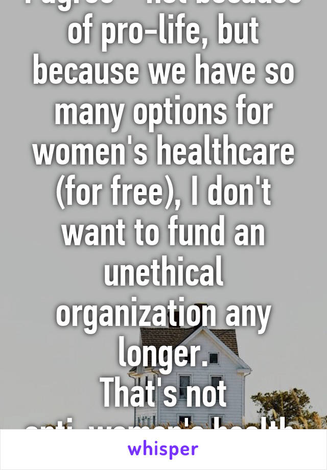 I agree - not because of pro-life, but because we have so many options for women's healthcare (for free), I don't want to fund an unethical organization any longer.
That's not anti-women's health. It's just pro honesty.