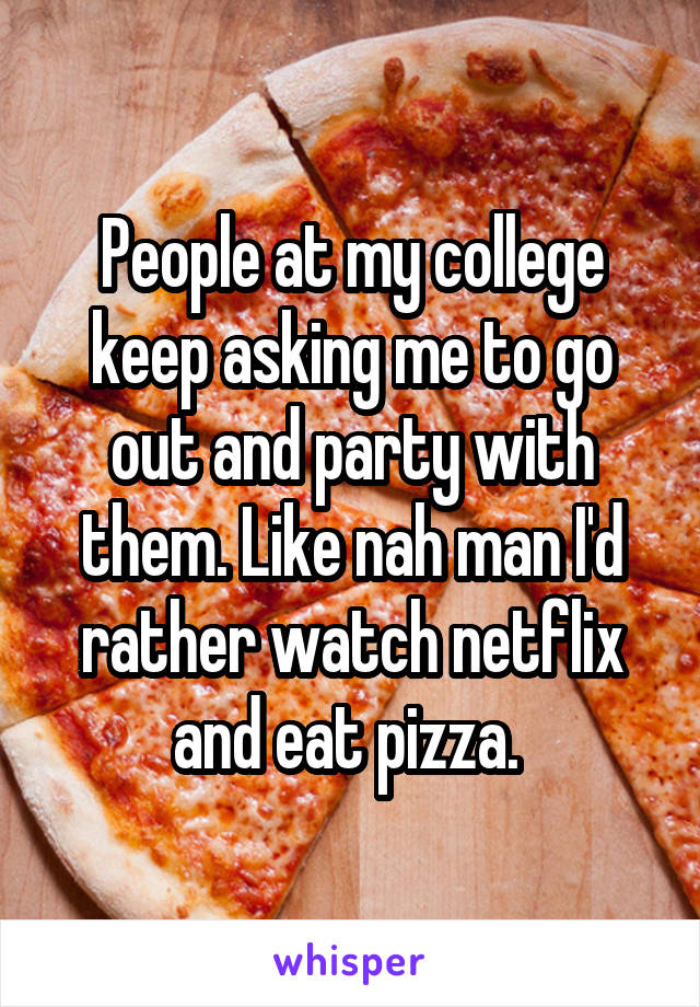 People at my college keep asking me to go out and party with them. Like nah man I'd rather watch netflix and eat pizza. 