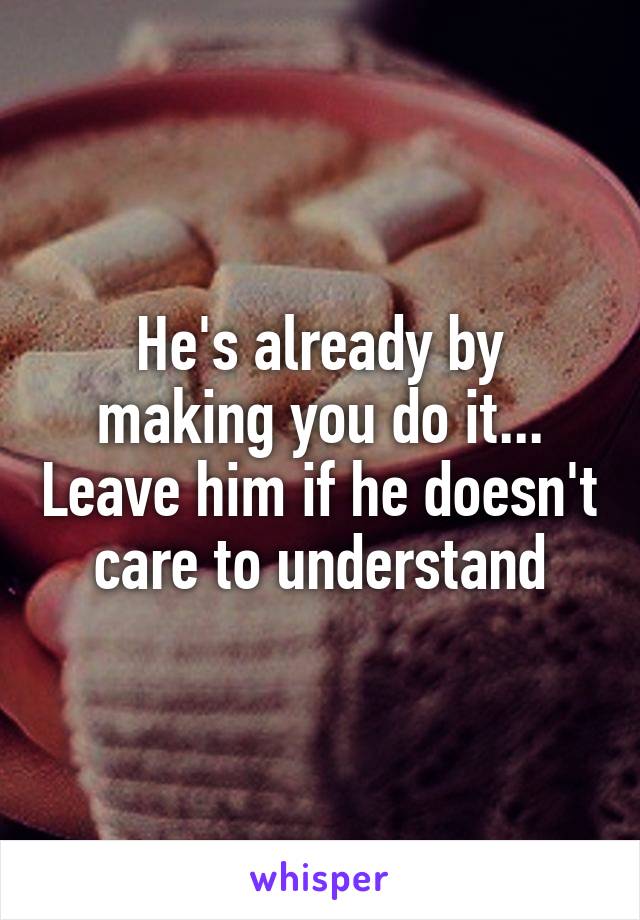 He's already by making you do it... Leave him if he doesn't care to understand