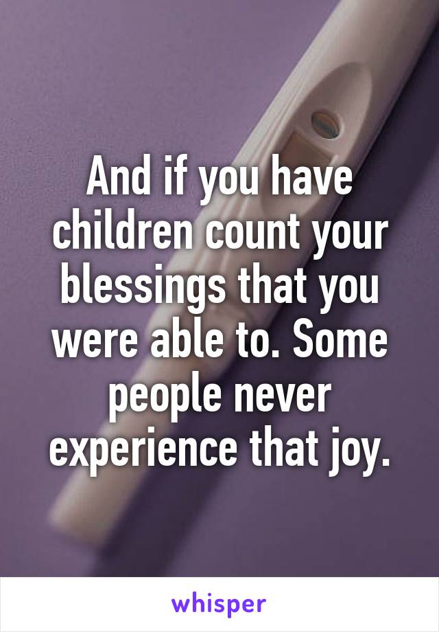 And if you have children count your blessings that you were able to. Some people never experience that joy.