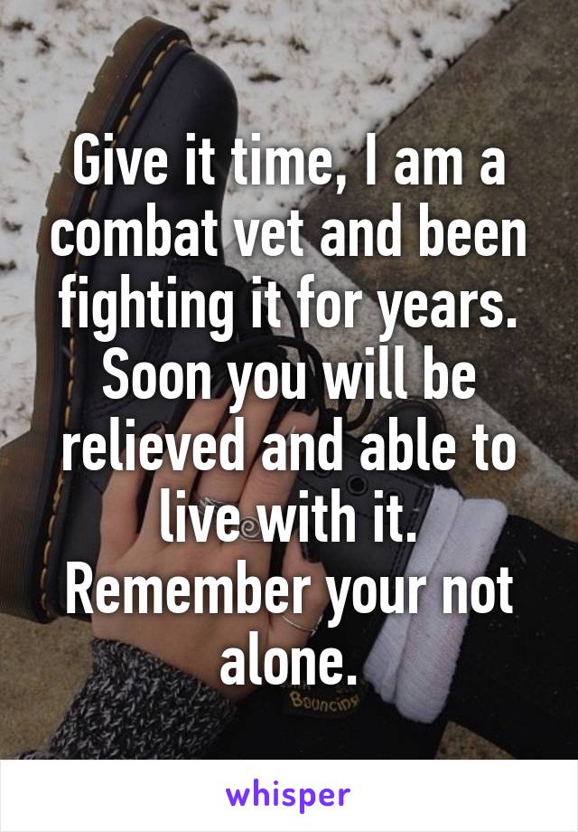Give it time, I am a combat vet and been fighting it for years. Soon you will be relieved and able to live with it. Remember your not alone.
