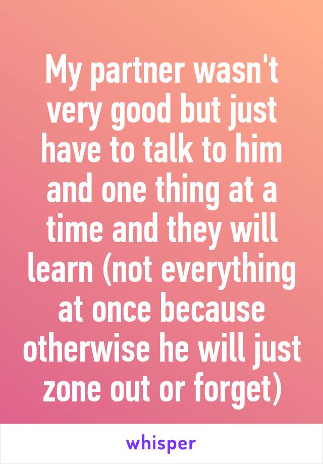 My partner wasn't very good but just have to talk to him and one thing at a time and they will learn (not everything at once because otherwise he will just zone out or forget)