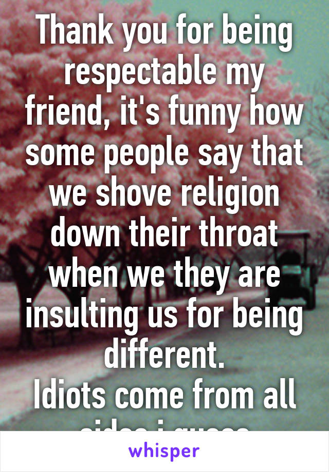 Thank you for being respectable my friend, it's funny how some people say that we shove religion down their throat when we they are insulting us for being different.
Idiots come from all sides i guess