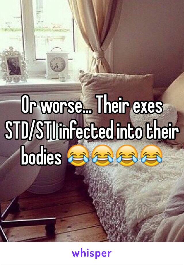 Or worse... Their exes STD/STI infected into their bodies 😂😂😂😂
