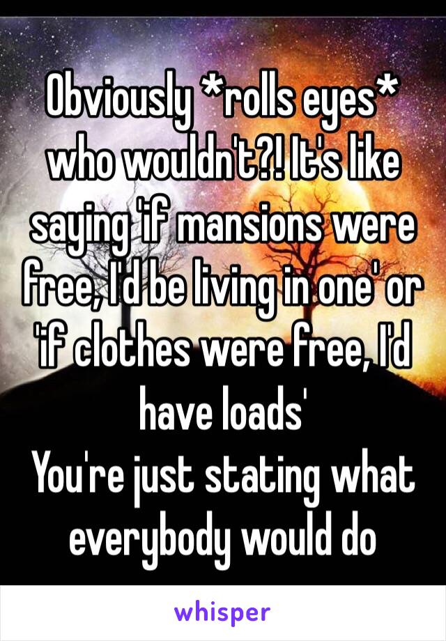 Obviously *rolls eyes* who wouldn't?! It's like saying 'if mansions were free, I'd be living in one' or 'if clothes were free, I'd have loads' 
You're just stating what everybody would do