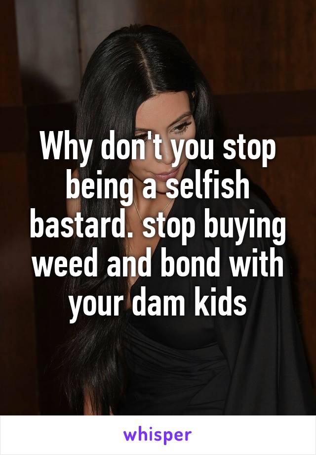 Why don't you stop being a selfish bastard. stop buying weed and bond with your dam kids