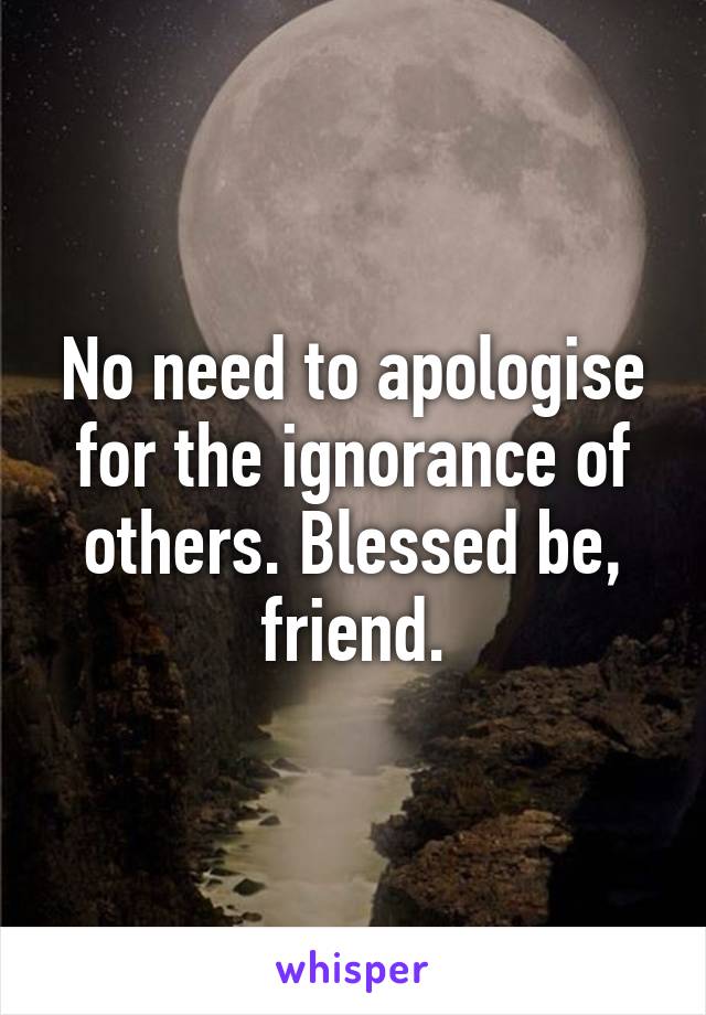 No need to apologise for the ignorance of others. Blessed be, friend.