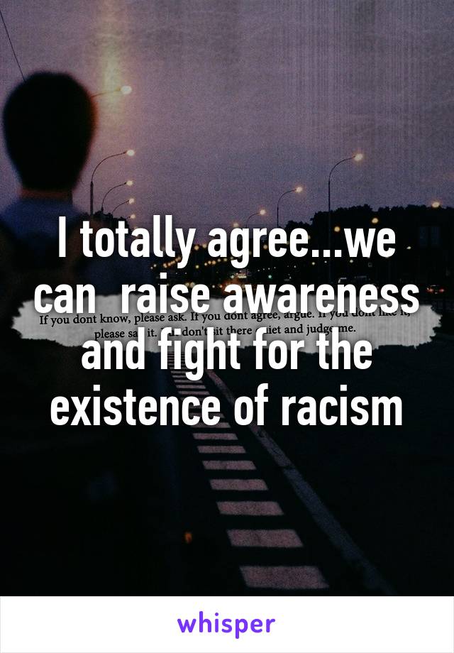 I totally agree...we can  raise awareness and fight for the existence of racism