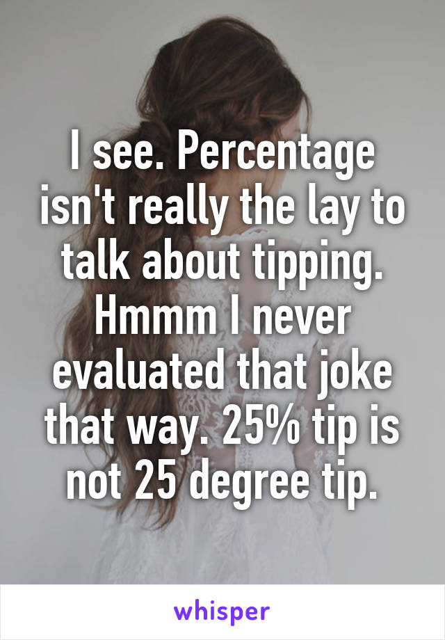 I see. Percentage isn't really the lay to talk about tipping. Hmmm I never evaluated that joke that way. 25% tip is not 25 degree tip.