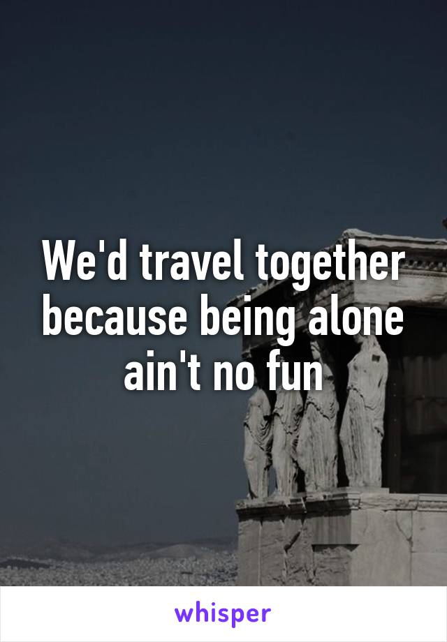 We'd travel together because being alone ain't no fun