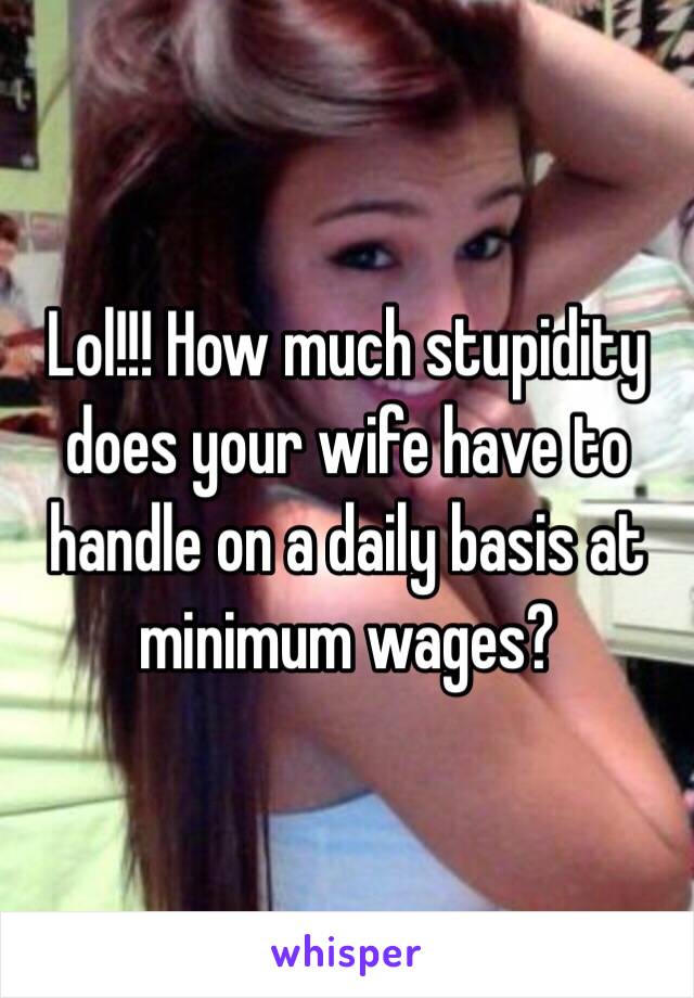 Lol!!! How much stupidity does your wife have to handle on a daily basis at minimum wages?