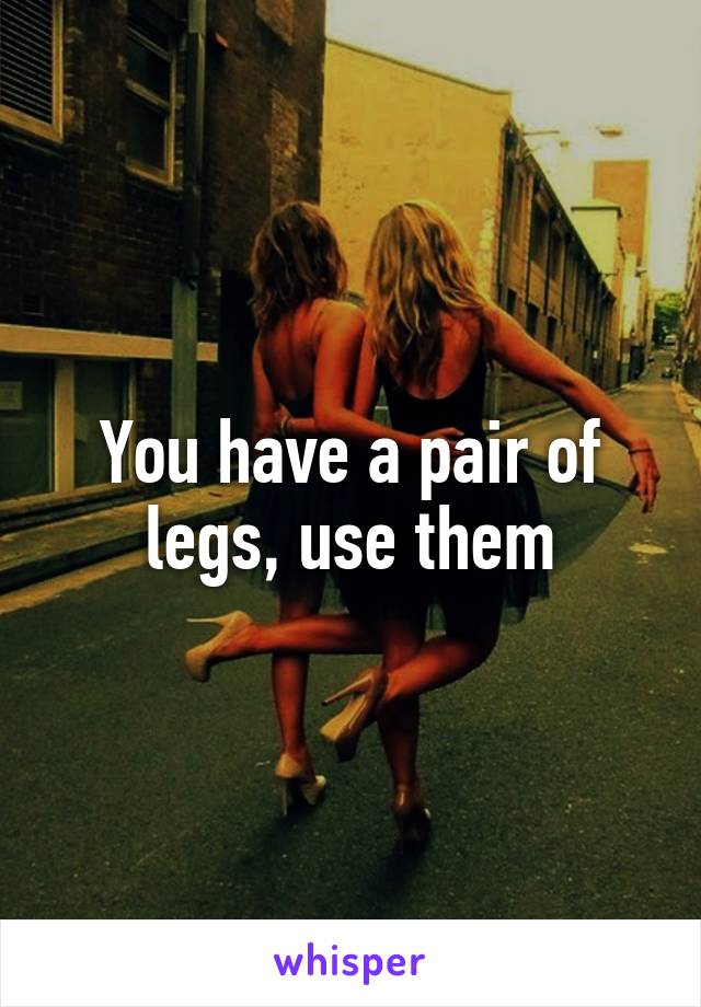 You have a pair of legs, use them