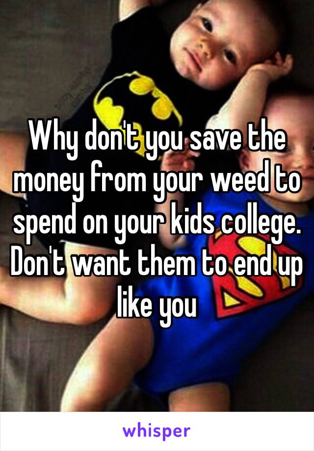 Why don't you save the money from your weed to spend on your kids college. Don't want them to end up like you