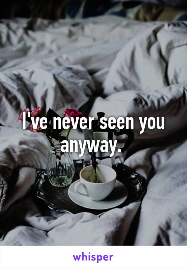 I've never seen you anyway. 