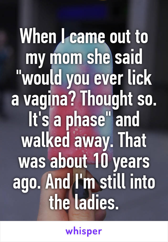 When I came out to my mom she said "would you ever lick a vagina? Thought so. It's a phase" and walked away. That was about 10 years ago. And I'm still into the ladies.
