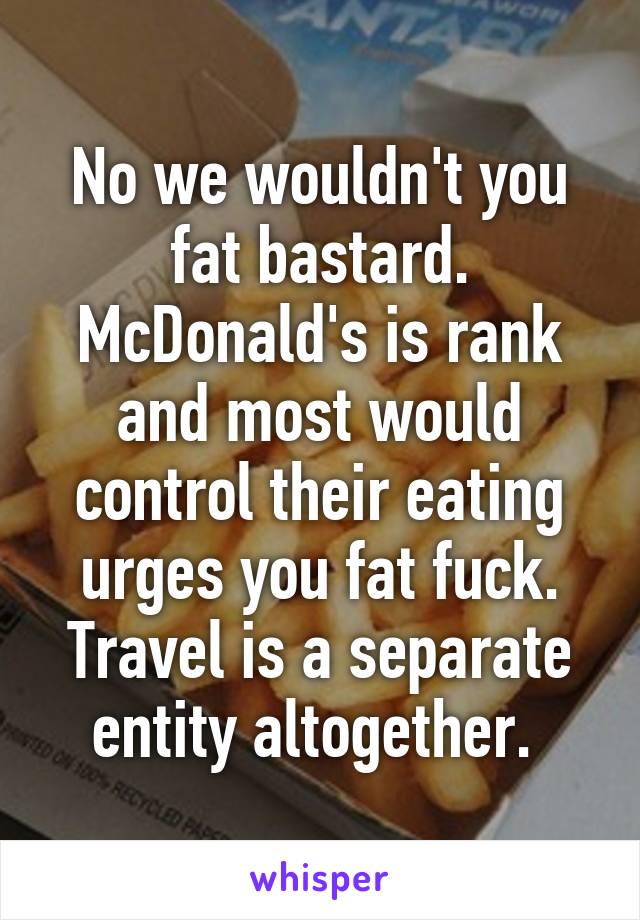 No we wouldn't you fat bastard. McDonald's is rank and most would control their eating urges you fat fuck. Travel is a separate entity altogether. 