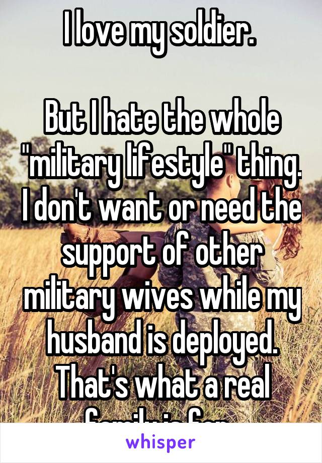 I love my soldier. 

But I hate the whole "military lifestyle" thing. I don't want or need the support of other military wives while my husband is deployed. That's what a real family is for. 