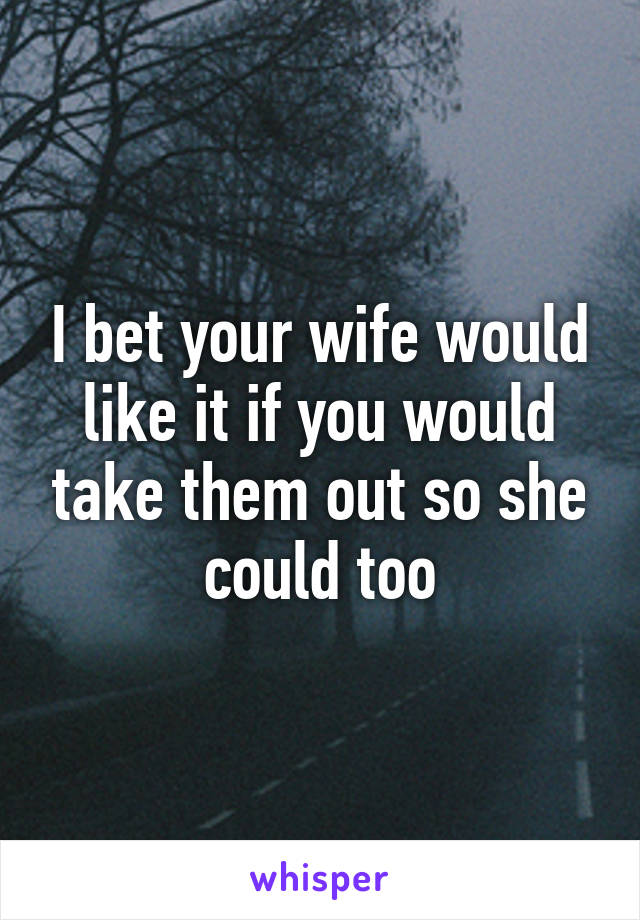 I bet your wife would like it if you would take them out so she could too