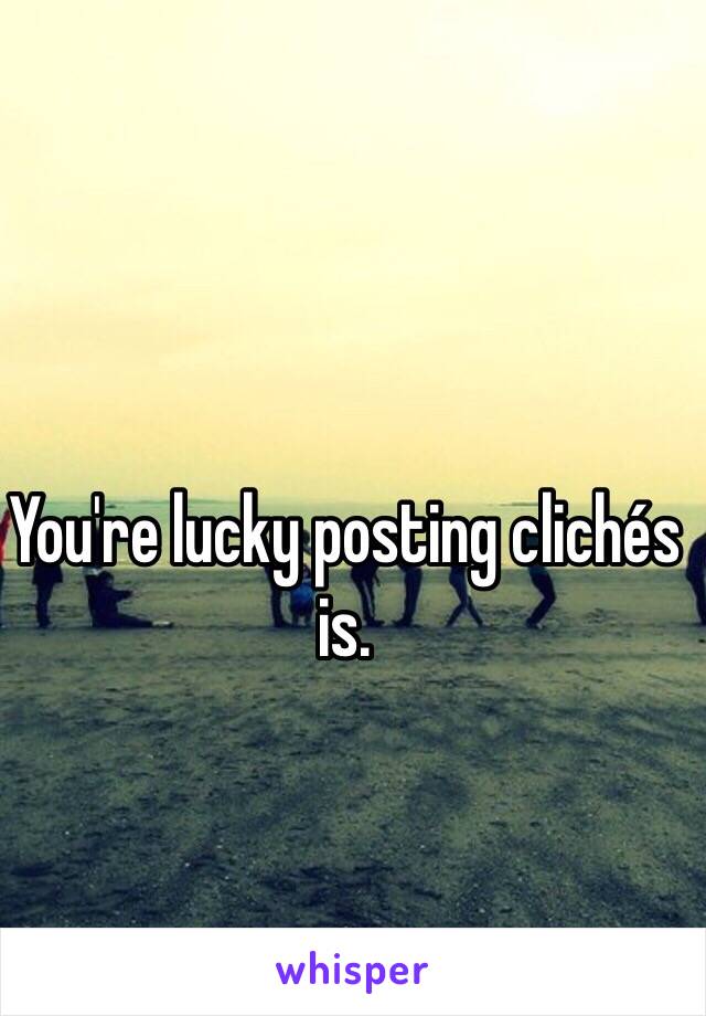 You're lucky posting clichés is.