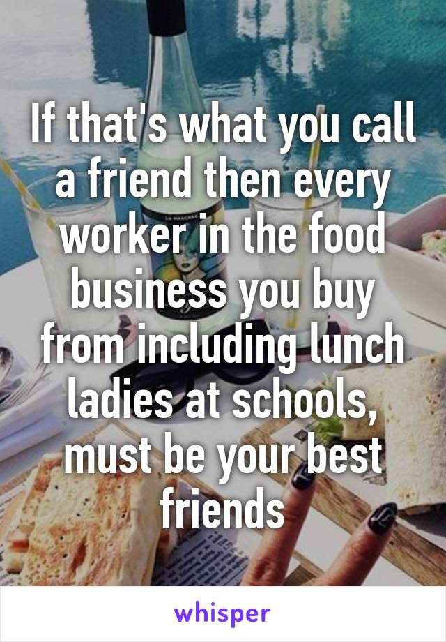 If that's what you call a friend then every worker in the food business you buy from including lunch ladies at schools, must be your best friends
