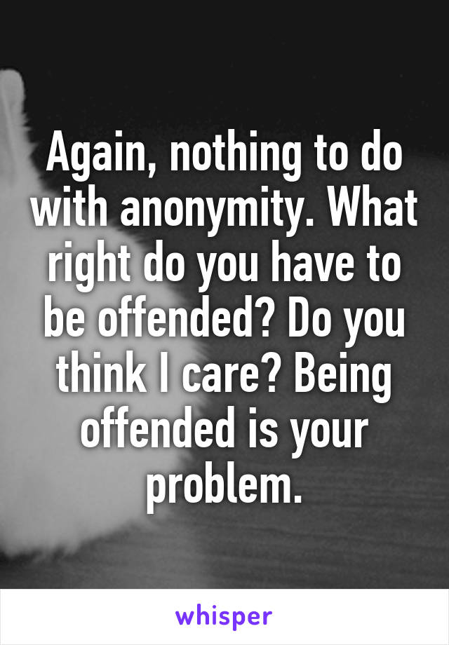 Again, nothing to do with anonymity. What right do you have to be offended? Do you think I care? Being offended is your problem.