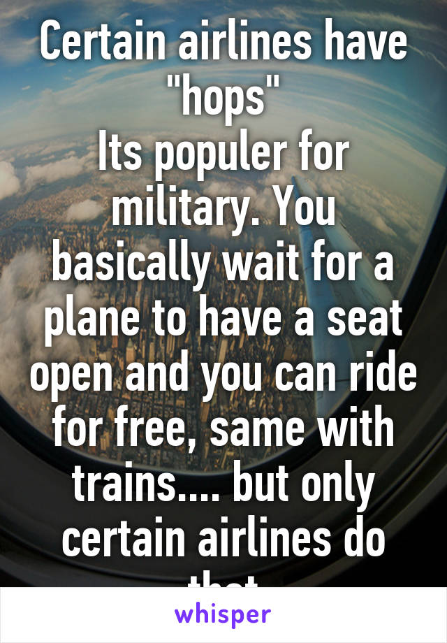 Certain airlines have "hops"
Its populer for military. You basically wait for a plane to have a seat open and you can ride for free, same with trains.... but only certain airlines do that