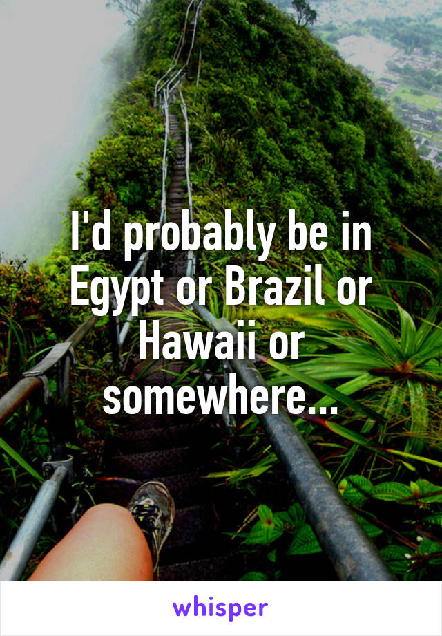 I'd probably be in Egypt or Brazil or Hawaii or somewhere...