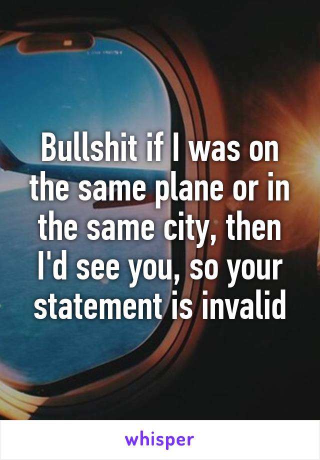 Bullshit if I was on the same plane or in the same city, then I'd see you, so your statement is invalid