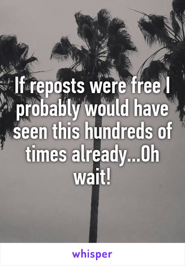 If reposts were free I probably would have seen this hundreds of times already...Oh wait!