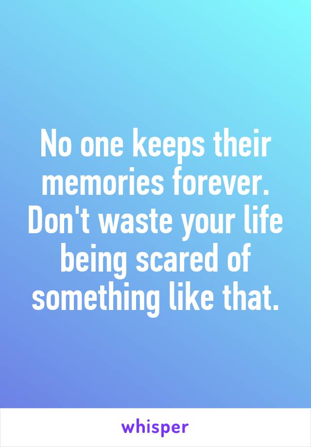 No one keeps their memories forever. Don't waste your life being scared of something like that.