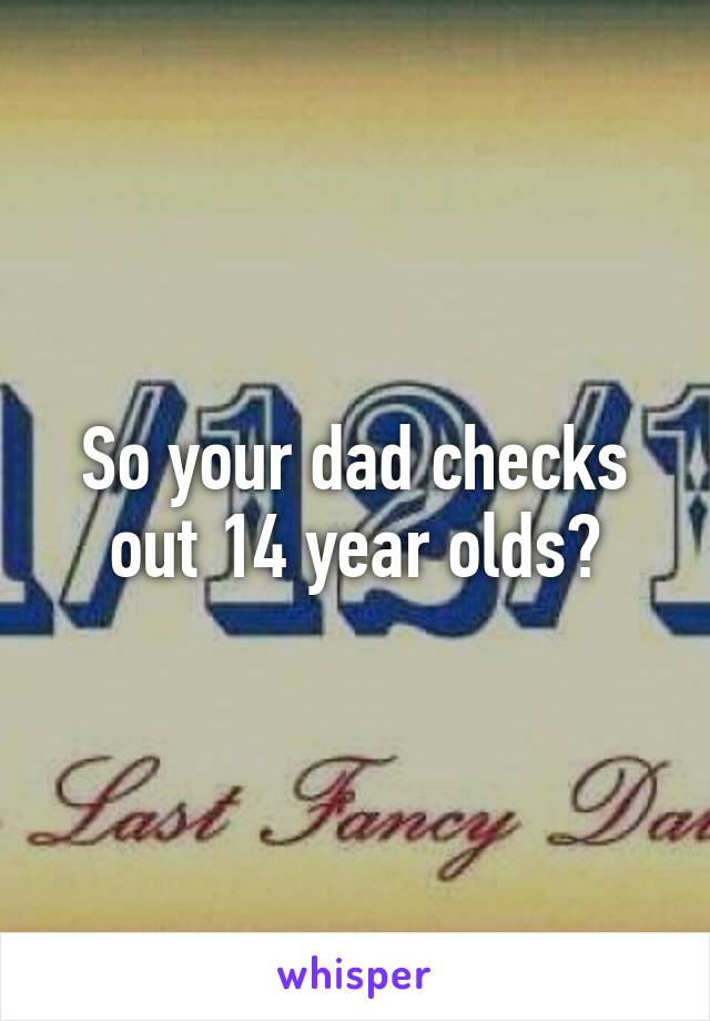 So your dad checks out 14 year olds?