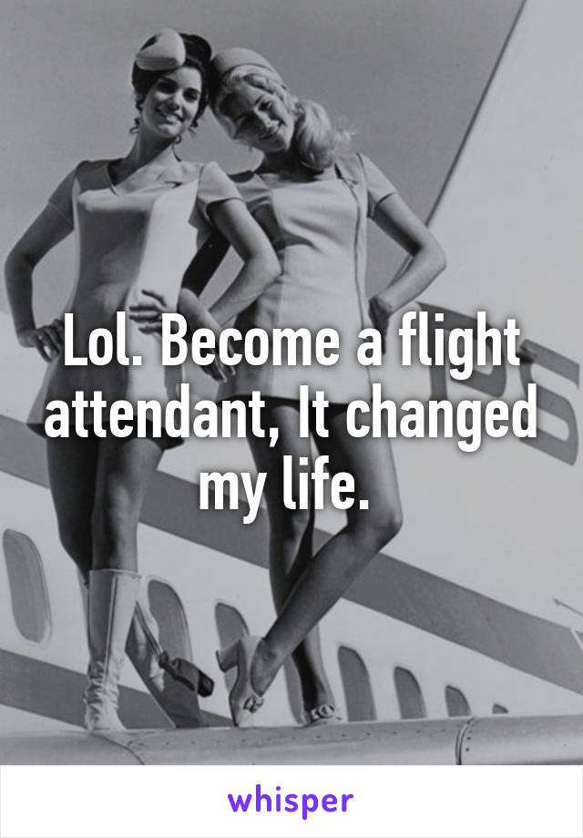 Lol. Become a flight attendant, It changed my life. 