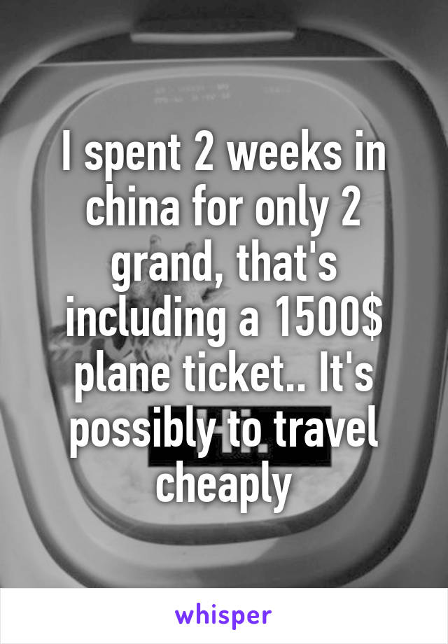 I spent 2 weeks in china for only 2 grand, that's including a 1500$ plane ticket.. It's possibly to travel cheaply